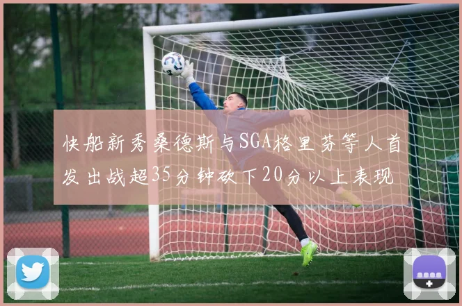 快船新秀桑德斯与SGA格里芬等人首发出战超35分钟砍下20分以上表现亮眼