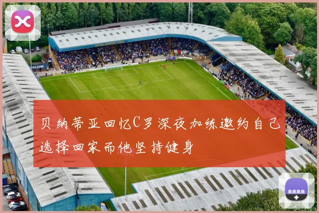贝纳蒂亚回忆C罗深夜加练邀约自己选择回家而他坚持健身