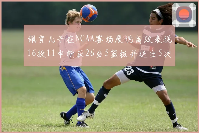 佩贾儿子在NCAA赛场展现高效表现16投11中斩获26分5篮板并送出5次失误