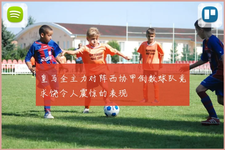皇马全主力对阵西协甲倒数球队竟求饶令人震惊的表现