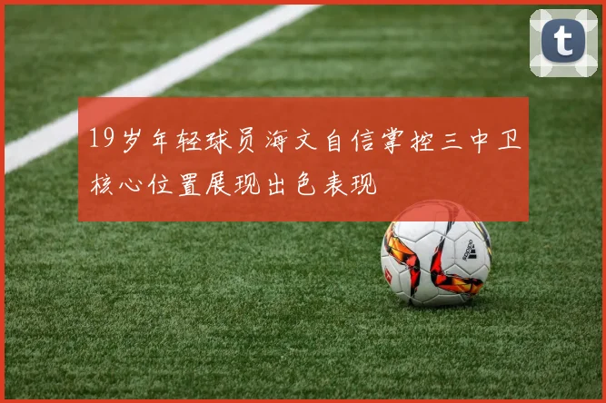 19岁年轻球员海文自信掌控三中卫核心位置展现出色表现