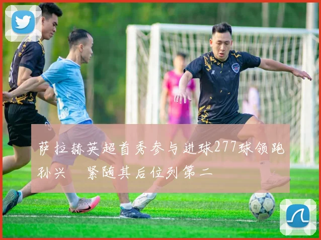 萨拉赫英超首秀参与进球277球领跑孙兴慜紧随其后位列第二