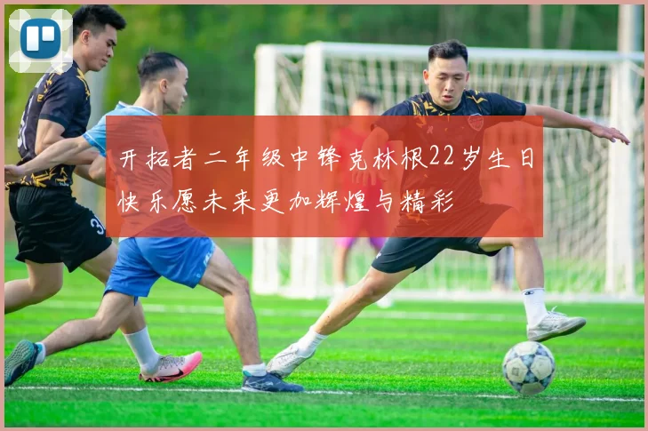 开拓者二年级中锋克林根22岁生日快乐愿未来更加辉煌与精彩