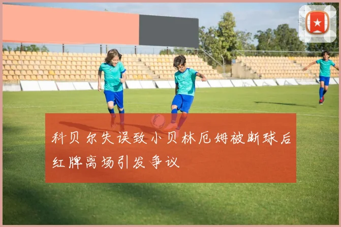 科贝尔失误致小贝林厄姆被断球后红牌离场引发争议