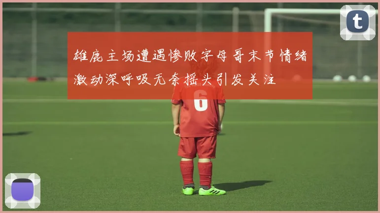 雄鹿主场遭遇惨败字母哥末节情绪激动深呼吸无奈摇头引发关注