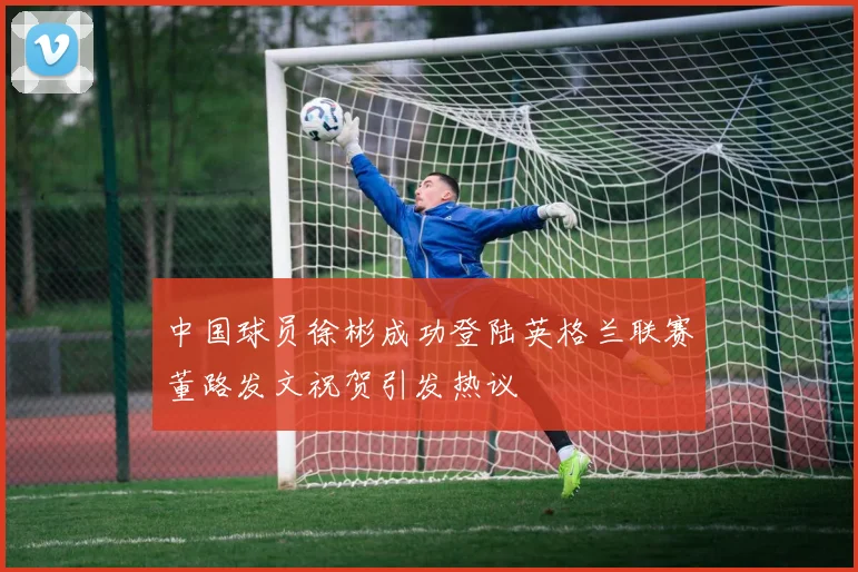 中国球员徐彬成功登陆英格兰联赛董路发文祝贺引发热议