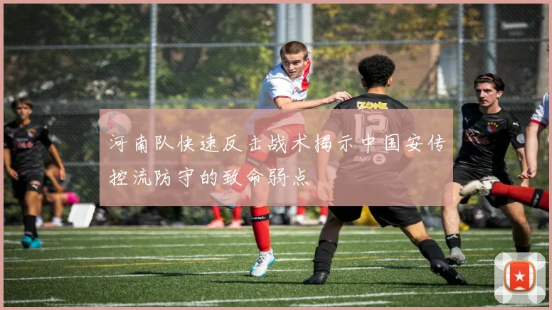 河南队快速反击战术揭示中国安传控流防守的致命弱点
