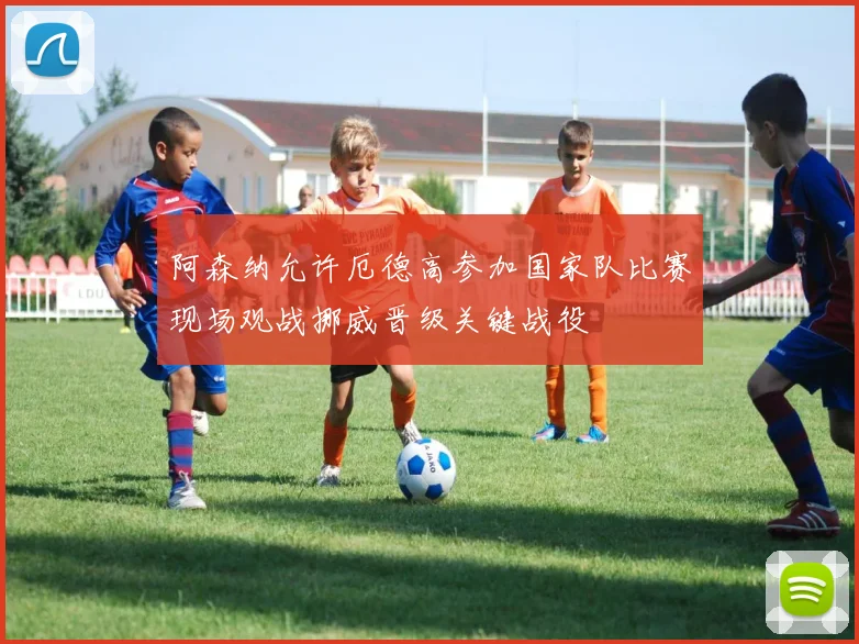 阿森纳允许厄德高参加国家队比赛现场观战挪威晋级关键战役
