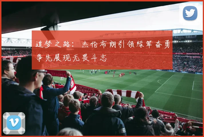 追梦之路：杰伦布朗引领绿军奋勇争先展现无畏斗志