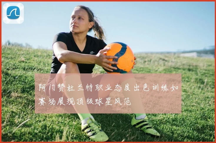 阿门赞杜兰特职业态度出色训练如赛场展现顶级球星风范