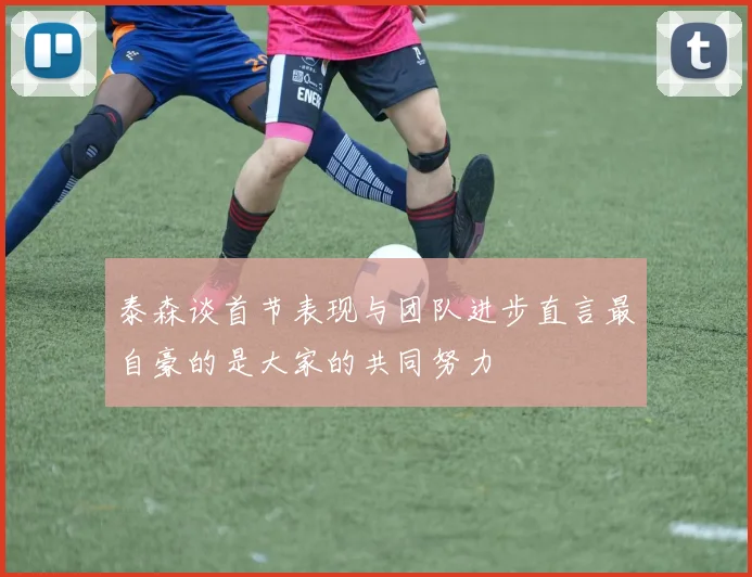 泰森谈首节表现与团队进步直言最自豪的是大家的共同努力