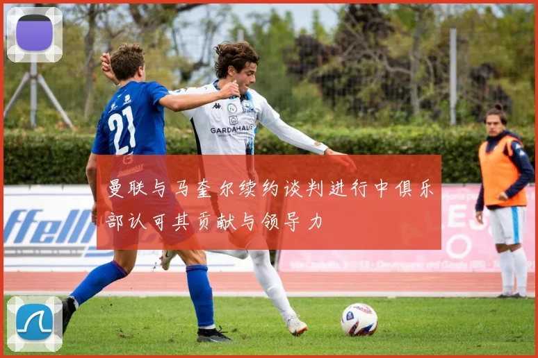 曼联与马奎尔续约谈判进行中俱乐部认可其贡献与领导力