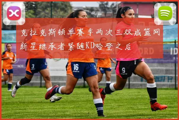 克拉克斯顿单赛季两次三双成篮网新星继承者紧随KD哈登之后