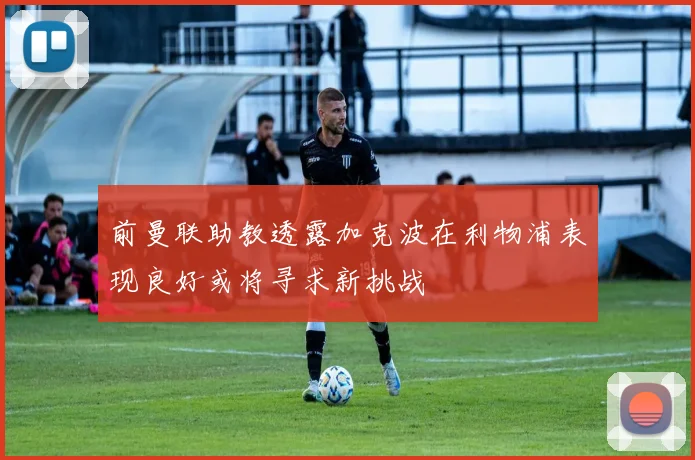 前曼联助教透露加克波在利物浦表现良好或将寻求新挑战