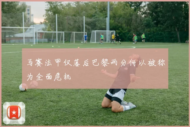 马赛法甲仅落后巴黎两分何以被称为全面危机