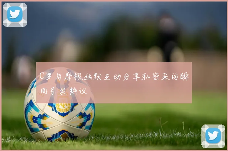 C罗与摩根幽默互动分享私密采访瞬间引发热议