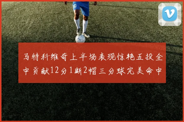 马特科维奇上半场表现惊艳五投全中贡献12分1断2帽三分球完美命中